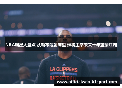 NBA明星大盘点 从勒布朗到库里 谁将主宰未来十年篮球江湖
