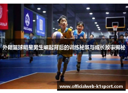 外籍篮球明星男生崛起背后的训练秘笈与成长故事揭秘