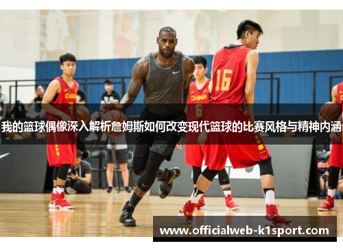 我的篮球偶像深入解析詹姆斯如何改变现代篮球的比赛风格与精神内涵