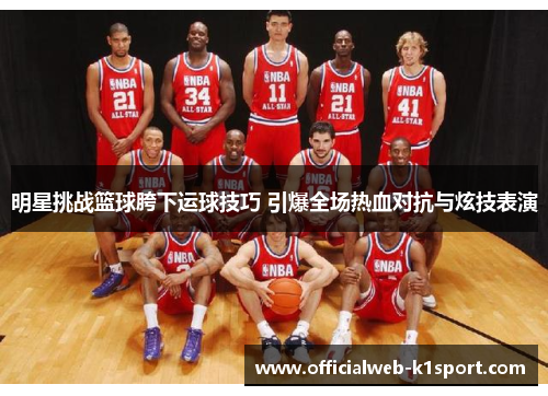 明星挑战篮球胯下运球技巧 引爆全场热血对抗与炫技表演