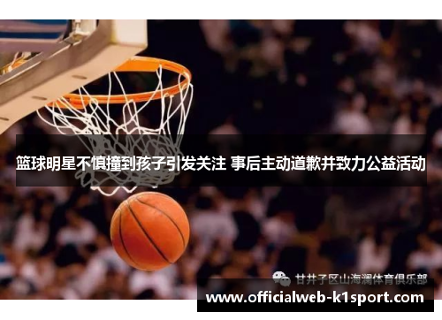 篮球明星不慎撞到孩子引发关注 事后主动道歉并致力公益活动