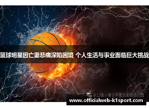 篮球明星因亡妻悲痛深陷困境 个人生活与事业面临巨大挑战
