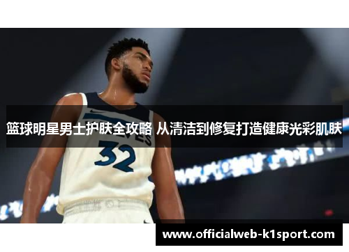 篮球明星男士护肤全攻略 从清洁到修复打造健康光彩肌肤