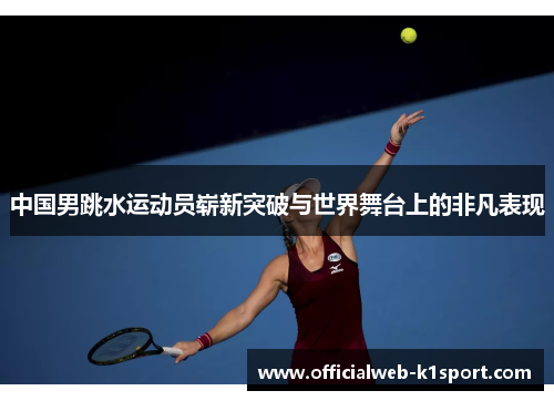 中国男跳水运动员崭新突破与世界舞台上的非凡表现
